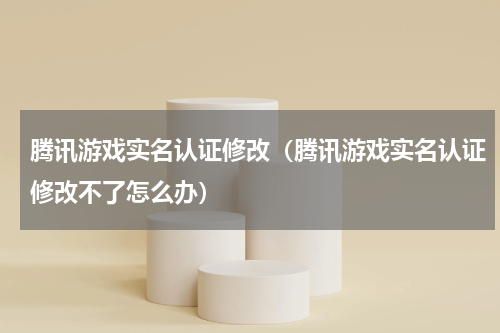 腾讯游戏实名认证修改（腾讯游戏实名认证修改不了怎么办）