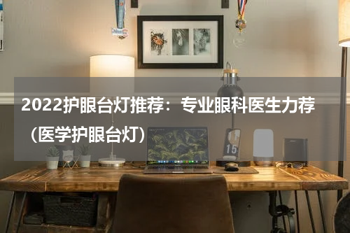 2022护眼台灯推荐：专业眼科医生力荐（医学护眼台灯）