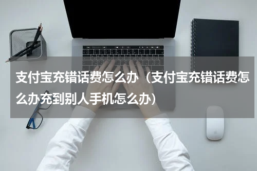 支付宝充错话费怎么办（支付宝充错话费怎么办充到别人手机怎么办）