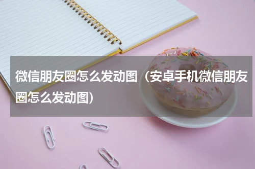 微信朋友圈怎么发动图（安卓手机微信朋友圈怎么发动图）