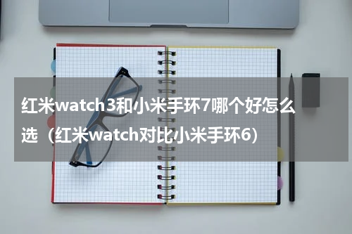 红米watch3和小米手环7哪个好怎么选（红米watch对比小米手环6）