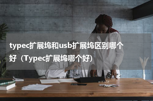 typec扩展坞和usb扩展坞区别哪个好（Typec扩展坞哪个好）