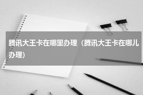 腾讯大王卡在哪里办理（腾讯大王卡在哪儿办理）