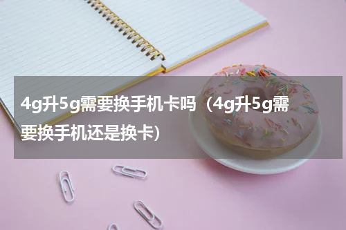 4g升5g需要换手机卡吗（4g升5g需要换手机还是换卡）