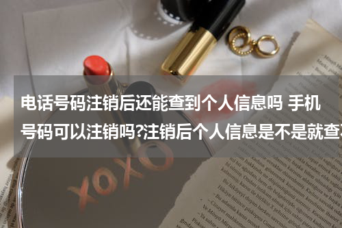 电话号码注销后还能查到个人信息吗 手机号码可以注销吗?注销后个人信息是不是就查不到了