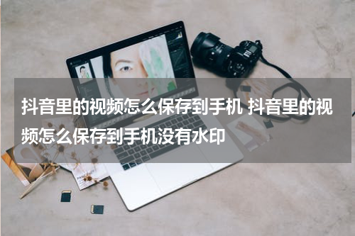 抖音里的视频怎么保存到手机 抖音里的视频怎么保存到手机没有水印