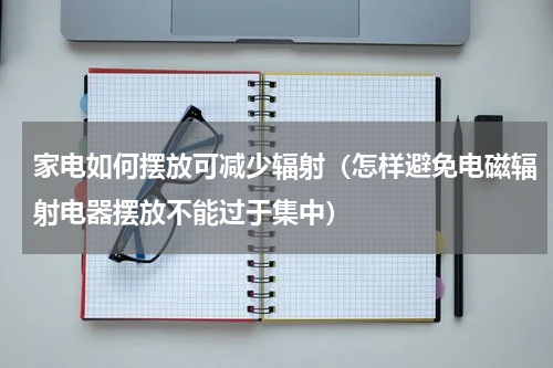 家电如何摆放可减少辐射（怎样避免电磁辐射电器摆放不能过于集中）