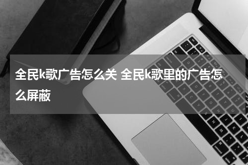 全民k歌广告怎么关 全民k歌里的广告怎么屏蔽