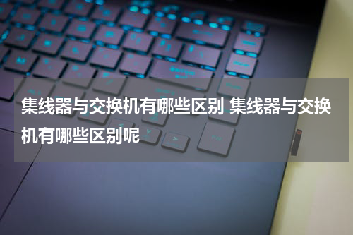 集线器与交换机有哪些区别 集线器与交换机有哪些区别呢