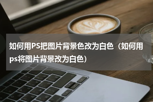 如何用PS把图片背景色改为白色（如何用ps将图片背景改为白色）