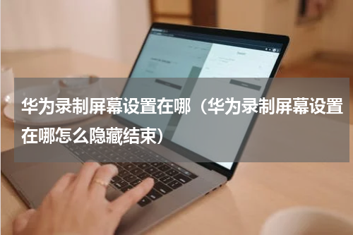 华为录制屏幕设置在哪（华为录制屏幕设置在哪怎么隐藏结束）