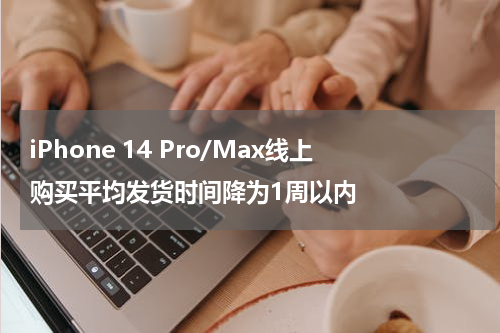 iPhone 14 Pro/Max线上购买平均发货时间降为1周以内