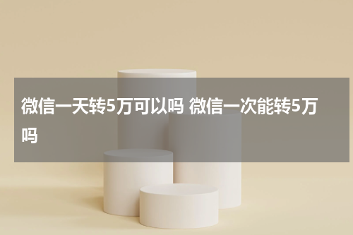 微信一天转5万可以吗 微信一次能转5万吗