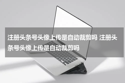 注册头条号头像上传是自动裁剪吗 注册头条号头像上传是自动裁剪吗