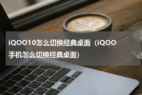 iQOO10怎么切换经典桌面（iQOO手机怎么切换经典桌面）