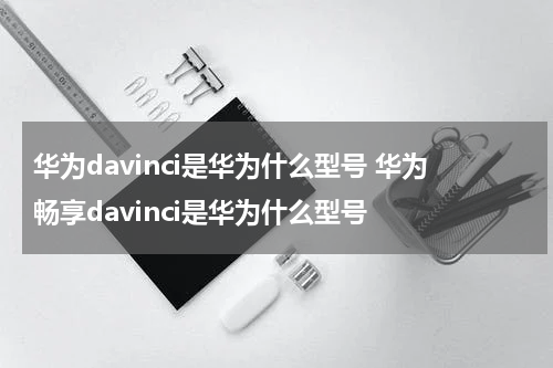 华为davinci是华为什么型号 华为畅享davinci是华为什么型号