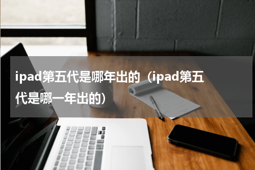 ipad第五代是哪年出的（ipad第五代是哪一年出的）