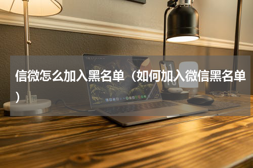 信微怎么加入黑名单（如何加入微信黑名单）