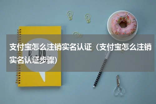 支付宝怎么注销实名认证（支付宝怎么注销实名认证步骤）