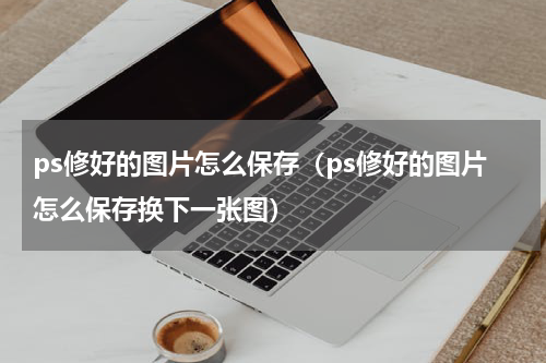 ps修好的图片怎么保存（ps修好的图片怎么保存换下一张图）