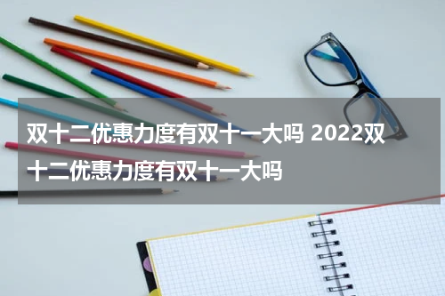 双十二优惠力度有双十一大吗 2022双十二优惠力度有双十一大吗
