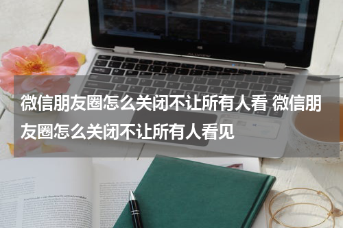 微信朋友圈怎么关闭不让所有人看 微信朋友圈怎么关闭不让所有人看见