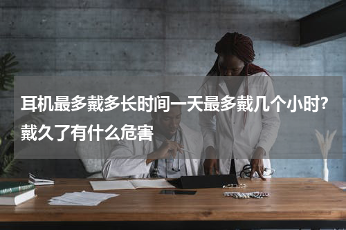 耳机最多戴多长时间一天最多戴几个小时？戴久了有什么危害
