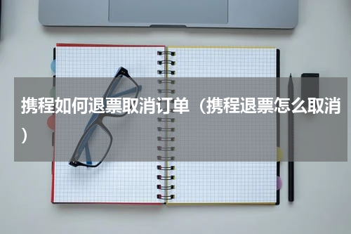 携程如何退票取消订单（携程退票怎么取消）