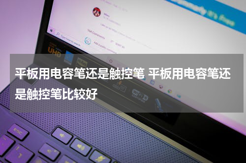 平板用电容笔还是触控笔 平板用电容笔还是触控笔比较好