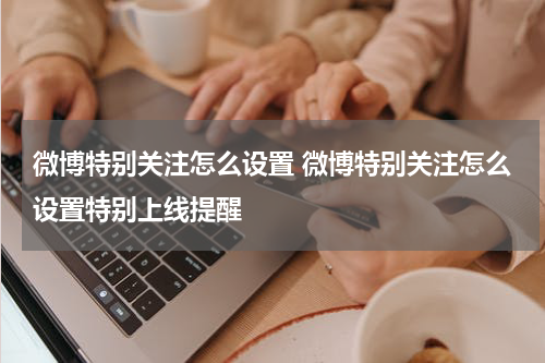 微博特别关注怎么设置 微博特别关注怎么设置特别上线提醒