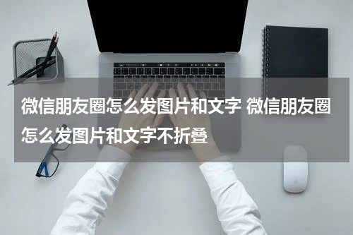 微信朋友圈怎么发图片和文字 微信朋友圈怎么发图片和文字不折叠