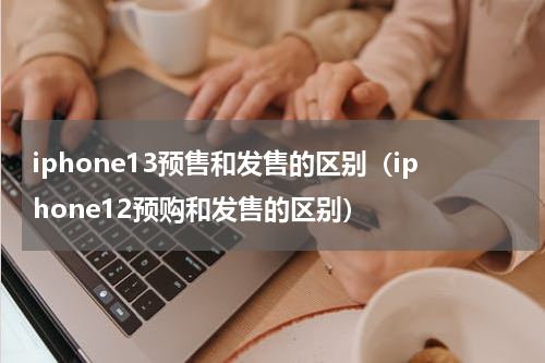 iphone13预售和发售的区别（iphone12预购和发售的区别）