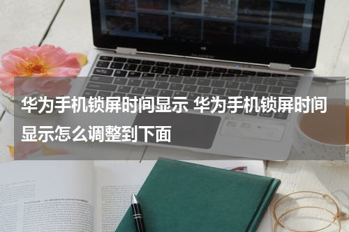 华为手机锁屏时间显示 华为手机锁屏时间显示怎么调整到下面