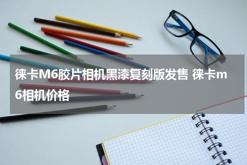 徕卡M6胶片相机黑漆复刻版发售 徕卡m6相机价格