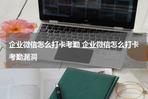 企业微信怎么打卡考勤 企业微信怎么打卡考勤漏洞