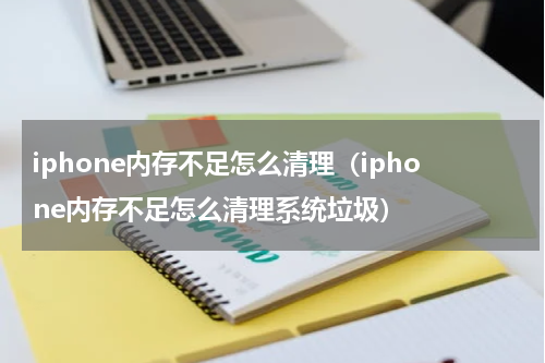 iphone内存不足怎么清理（iphone内存不足怎么清理系统垃圾）