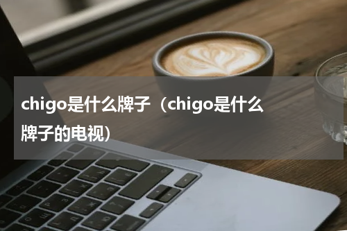 chigo是什么牌子（chigo是什么牌子的电视）