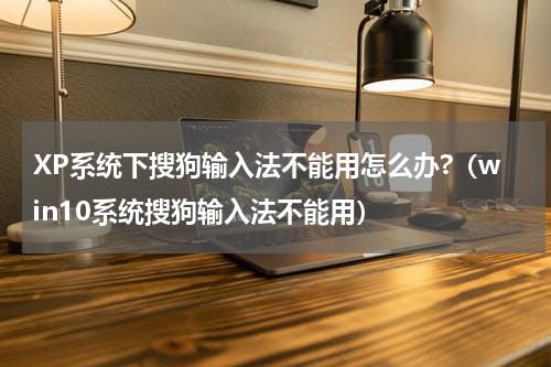 XP系统下搜狗输入法不能用怎么办?（win10系统搜狗输入法不能用）