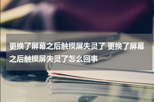 更换了屏幕之后触摸屏失灵了 更换了屏幕之后触摸屏失灵了怎么回事