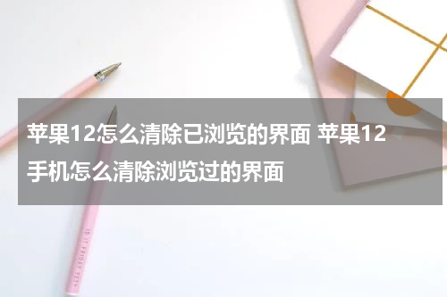 苹果12怎么清除已浏览的界面 苹果12手机怎么清除浏览过的界面