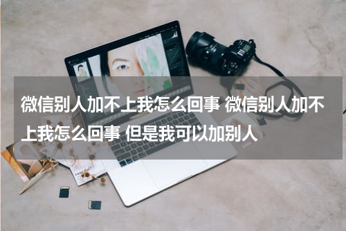 微信别人加不上我怎么回事 微信别人加不上我怎么回事 但是我可以加别人