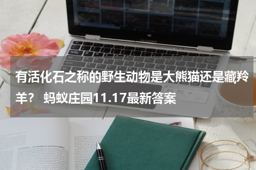 有活化石之称的野生动物是大熊猫还是藏羚羊？ 蚂蚁庄园11.17最新答案