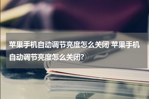 苹果手机自动调节亮度怎么关闭 苹果手机自动调节亮度怎么关闭?