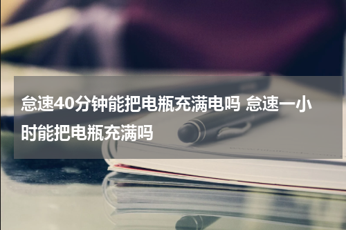 怠速40分钟能把电瓶充满电吗 怠速一小时能把电瓶充满吗