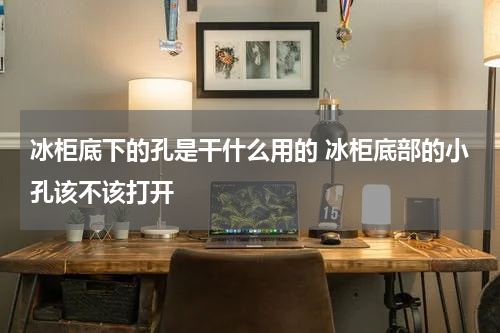 冰柜底下的孔是干什么用的 冰柜底部的小孔该不该打开