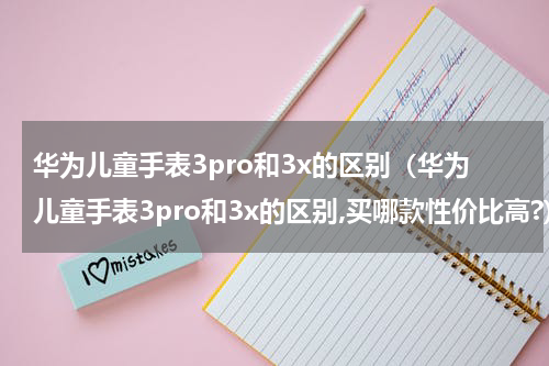 华为儿童手表3pro和3x的区别（华为儿童手表3pro和3x的区别,买哪款性价比高?）