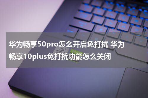 华为畅享50pro怎么开启免打扰 华为畅享10plus免打扰功能怎么关闭