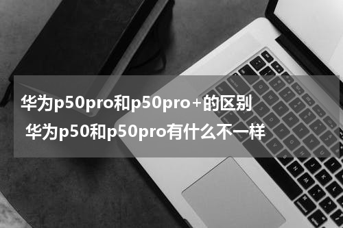 华为p50pro和p50pro+的区别 华为p50和p50pro有什么不一样