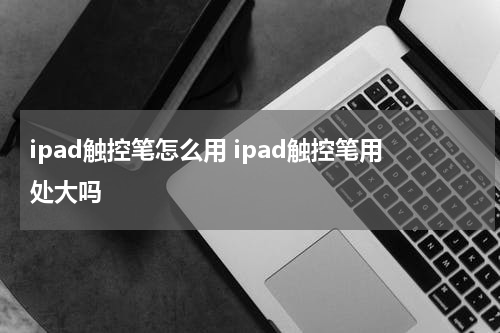 ipad触控笔怎么用 ipad触控笔用处大吗