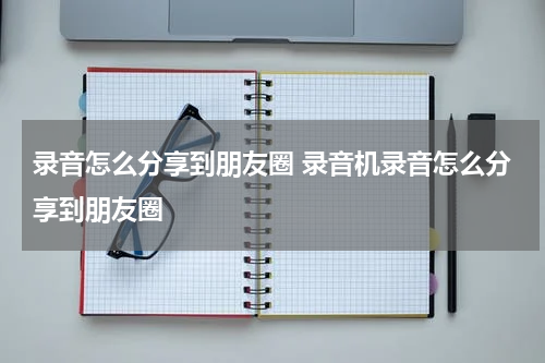 录音怎么分享到朋友圈 录音机录音怎么分享到朋友圈
